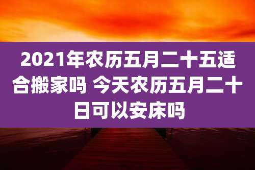 2021年农历五月二十五适合搬家吗 今天农历五月二十日可以安床吗