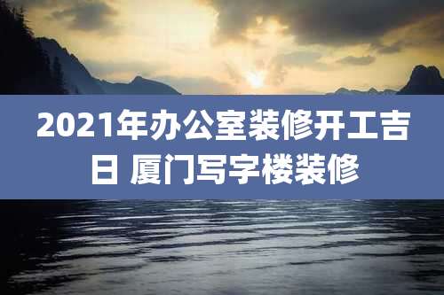 2021年办公室装修开工吉日 厦门写字楼装修