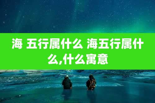 海 五行属什么 海五行属什么,什么寓意