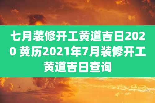 七月装修开工黄道吉日2020 黄历2021年7月装修开工黄道吉日查询