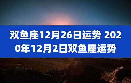 双鱼座12月26日运势 2020年12月2日双鱼座运势