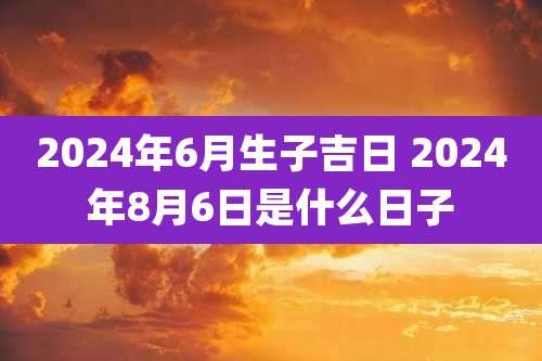 2024年6月生子吉日 2024年8月6日是什么日子