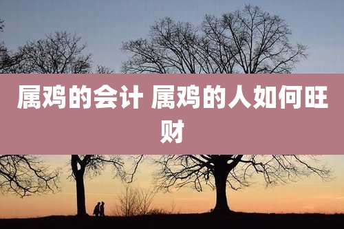 属鸡的会计 属鸡的人如何旺财