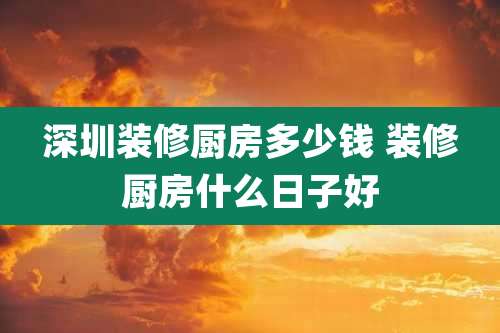 深圳装修厨房多少钱 装修厨房什么日子好