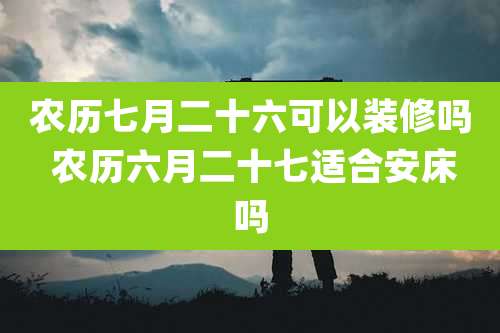 农历七月二十六可以装修吗 农历六月二十七适合安床吗