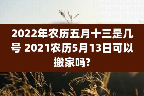 2022年农历五月十三是几号 2021农历5月13日可以搬家吗?