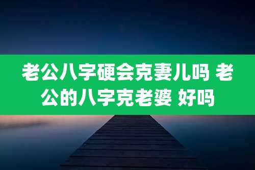 老公八字硬会克妻儿吗 老公的八字克老婆 好吗