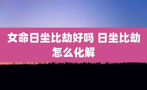 女命日坐比劫好吗 日坐比劫怎么化解