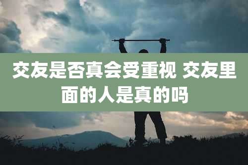 交友是否真会受重视 交友里面的人是真的吗