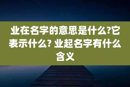 业在名字的意思是什么?它表示什么? 业起名字有什么含义