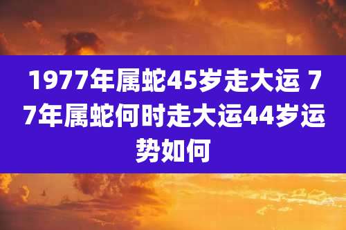 1977年属蛇45岁走大运 77年属蛇何时走大运44岁运势如何
