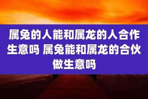 属兔的人能和属龙的人合作生意吗 属兔能和属龙的合伙做生意吗