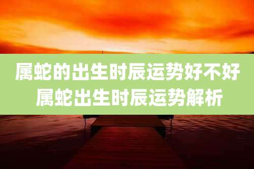 属蛇的出生时辰运势好不好 属蛇出生时辰运势解析