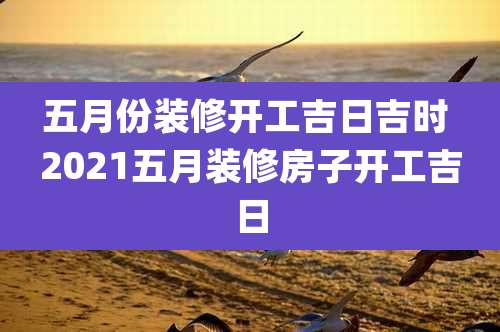 五月份装修开工吉日吉时 2021五月装修房子开工吉日