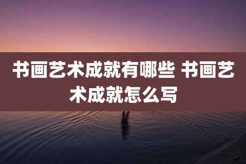 书画艺术成就有哪些 书画艺术成就怎么写