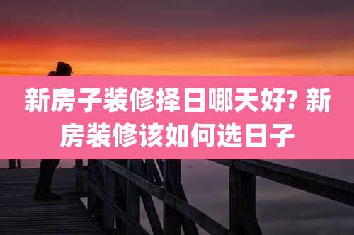 新房子装修择日哪天好? 新房装修该如何选日子