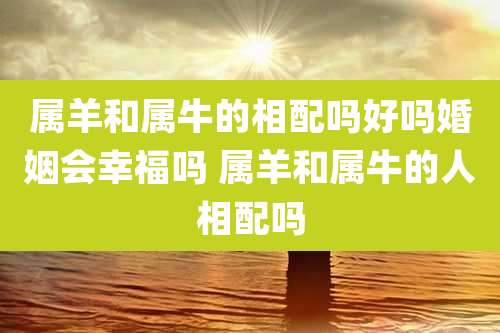 属羊和属牛的相配吗好吗婚姻会幸福吗 属羊和属牛的人相配吗