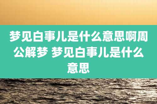 梦见白事儿是什么意思啊周公解梦 梦见白事儿是什么意思