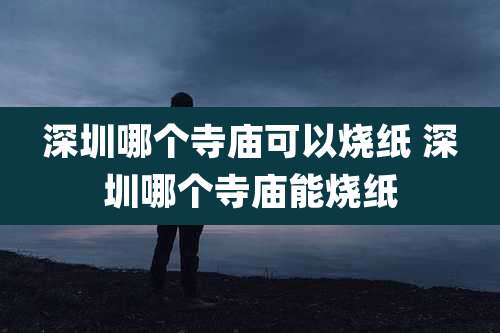 深圳哪个寺庙可以烧纸 深圳哪个寺庙能烧纸