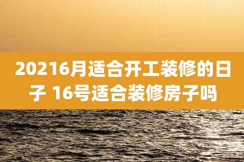 20216月适合开工装修的日子 16号适合装修房子吗