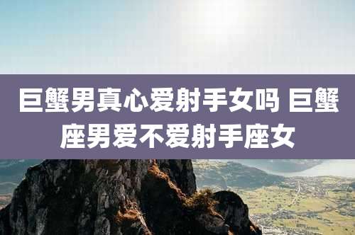 巨蟹男真心爱射手女吗 巨蟹座男爱不爱射手座女