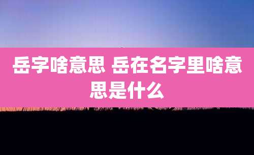 岳字啥意思 岳在名字里啥意思是什么
