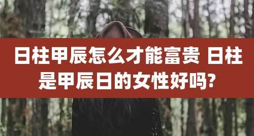 日柱甲辰怎么才能富贵 日柱是甲辰日的女性好吗?