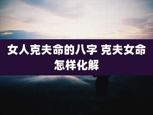 女人克夫命的八字 克夫女命怎样化解