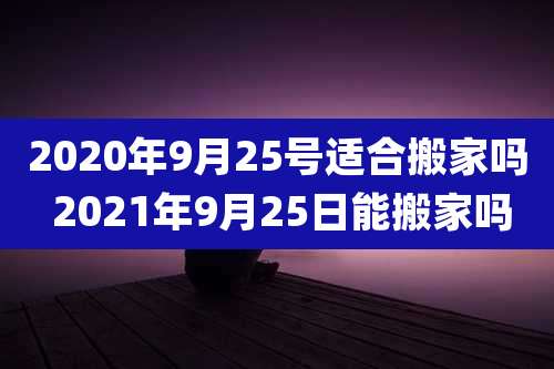 2020年9月25号适合搬家吗 2021年9月25日能搬家吗