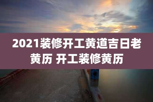 2021装修开工黄道吉日老黄历 开工装修黄历