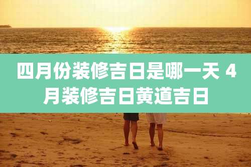 四月份装修吉日是哪一天 4月装修吉日黄道吉日