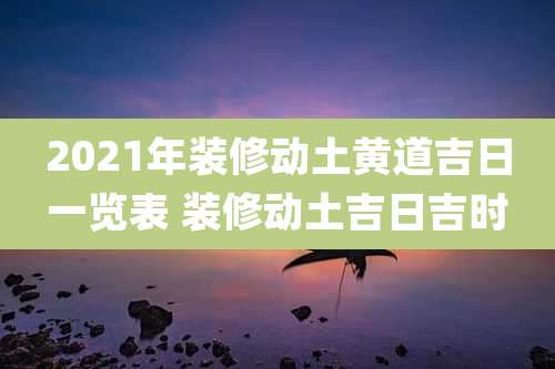 2021年装修动土黄道吉日一览表 装修动土吉日吉时
