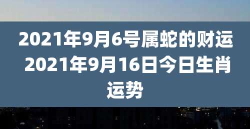 2021年9月6号属蛇的财运 2021年9月16日今日生肖运势