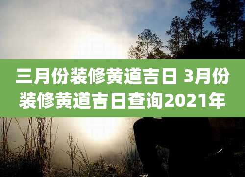 三月份装修黄道吉日 3月份装修黄道吉日查询2021年