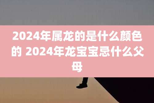 2024年属龙的是什么颜色的 2024年龙宝宝忌什么父母
