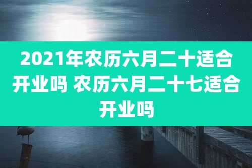 2021年农历六月二十适合开业吗 农历六月二十七适合开业吗
