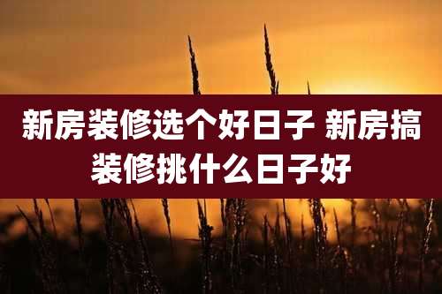 新房装修选个好日子 新房搞装修挑什么日子好