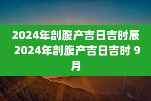 2024年剖腹产吉日吉时辰 2024年剖腹产吉日吉时 9月