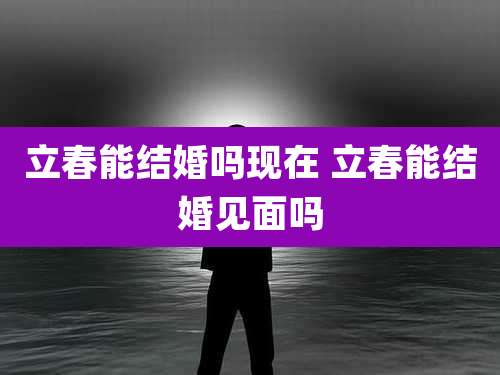 立春能结婚吗现在 立春能结婚见面吗