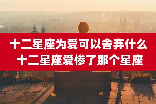 十二星座为爱可以舍弃什么 十二星座爱惨了那个星座
