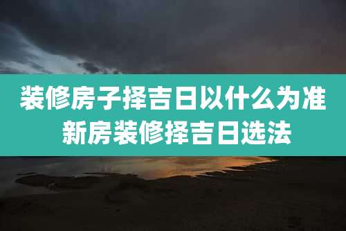 装修房子择吉日以什么为准 新房装修择吉日选法