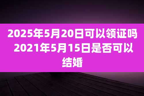 2025年5月20日可以领证吗 2021年5月15日是否可以结婚