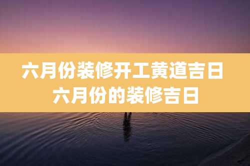 六月份装修开工黄道吉日 六月份的装修吉日
