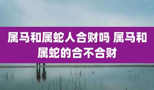属马和属蛇人合财吗 属马和属蛇的合不合财