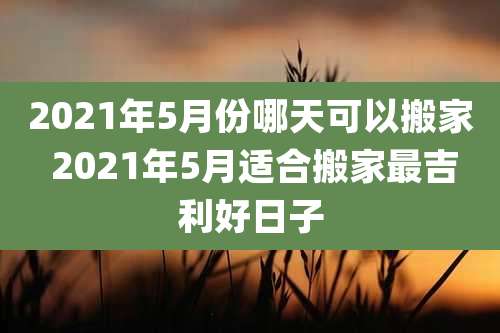 2021年5月份哪天可以搬家 2021年5月适合搬家最吉利好日子