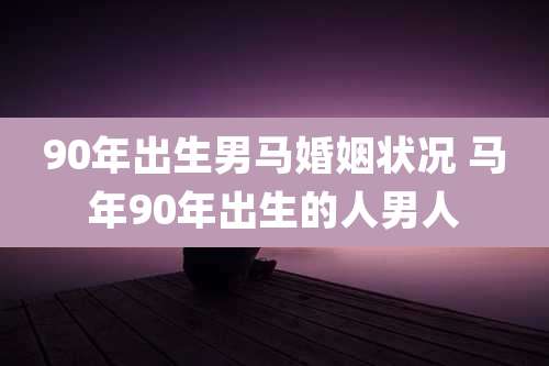 90年出生男马婚姻状况 马年90年出生的人男人