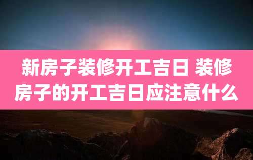 新房子装修开工吉日 装修房子的开工吉日应注意什么