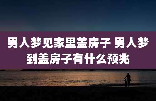 男人梦见家里盖房子 男人梦到盖房子有什么预兆
