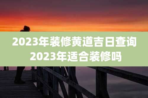2023年装修黄道吉日查询 2023年适合装修吗