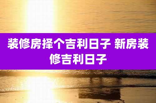 装修房择个吉利日子 新房装修吉利日子